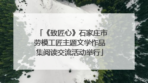 《致匠心》石家庄市劳模工匠主题文学作品集阅读交流活动举行