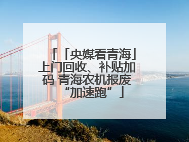 「央媒看青海」上门回收、补贴加码 青海农机报废“加速跑”