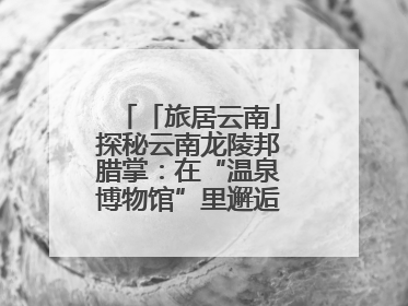 「旅居云南」探秘云南龙陵邦腊掌：在“温泉博物馆”里邂逅诗意康养生活