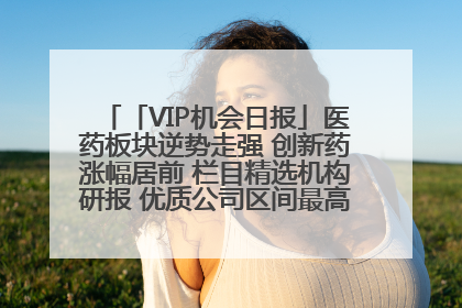 「VIP机会日报」医药板块逆势走强 创新药涨幅居前 栏目精选机构研报 优质公司区间最高涨34.9%