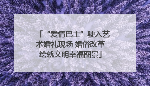“爱情巴士”驶入艺术婚礼现场 婚俗改革绘就文明幸福图景
