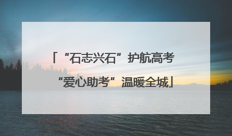 “石志兴石”护航高考 “爱心助考”温暖全城