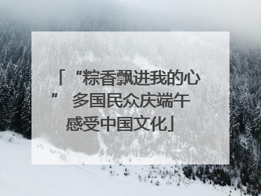 “粽香飘进我的心” 多国民众庆端午感受中国文化
