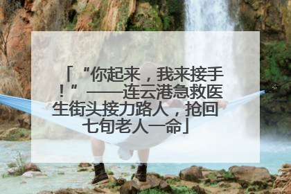 “你起来，我来接手！”——连云港急救医生街头接力路人，抢回七旬老人一命