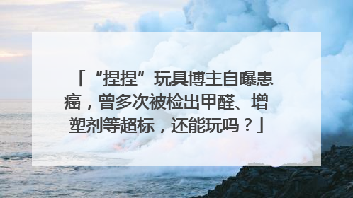 “捏捏”玩具博主自曝患癌，曾多次被检出甲醛、增塑剂等超标，还能玩吗？