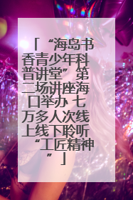 “海岛书香青少年科普讲堂”第二场讲座海口举办 七万多人次线上线下聆听“工匠精神”