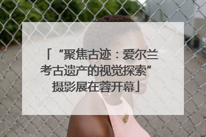 “聚焦古迹：爱尔兰考古遗产的视觉探索”摄影展在蓉开幕