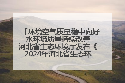 环境空气质量稳中向好 水环境质量持续改善 河北省生态环境厅发布《2024年河北省生态环境状况公报》