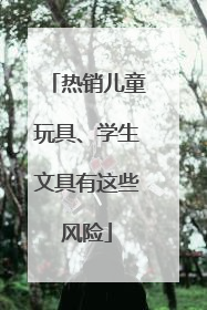 热销儿童玩具、学生文具有这些风险