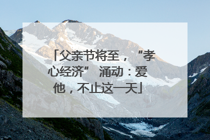 父亲节将至，“孝心经济” 涌动：爱他，不止这一天
