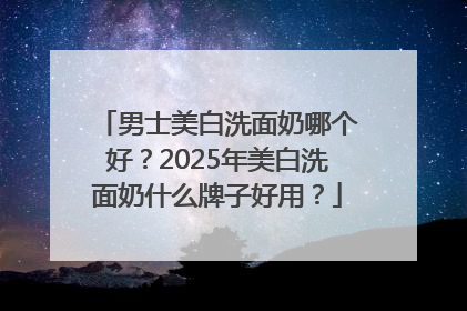 男士美白洗面奶哪个好？2025年美白洗面奶什么牌子好用？