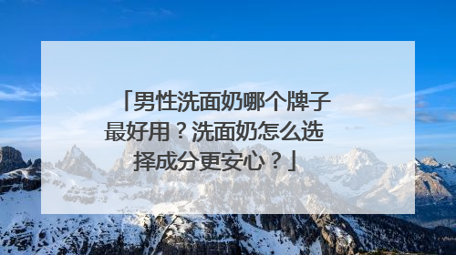 男性洗面奶哪个牌子最好用？洗面奶怎么选择成分更安心？