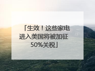生效！这些家电进入美国将被加征50%关税