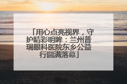 用心点亮视界，守护睛彩明眸：兰州普瑞眼科医院东乡公益行圆满落幕