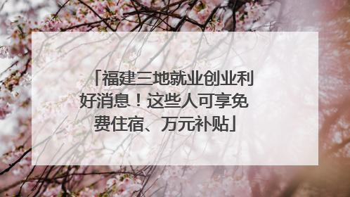 福建三地就业创业利好消息！这些人可享免费住宿、万元补贴