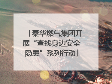 秦华燃气集团开展“查找身边安全隐患”系列行动
