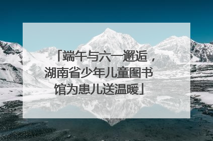 端午与六一邂逅，湖南省少年儿童图书馆为患儿送温暖