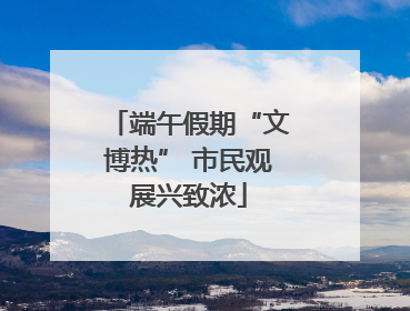 端午假期“文博热” 市民观展兴致浓