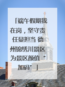端午假期我在岗，坚守责任显担当 德州锦绣川景区为景区颜值“加码”