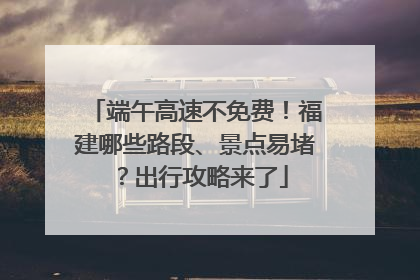 端午高速不免费！福建哪些路段、景点易堵？出行攻略来了