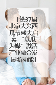 第37届北京大兴西瓜节盛大启幕 “以瓜为媒”激活产业融合发展新动能