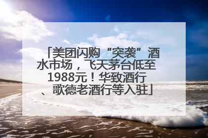 美团闪购“突袭”酒水市场，飞天茅台低至1988元！华致酒行、歌德老酒行等入驻