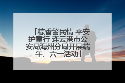 粽香警民情 平安护童行 连云港市公安局海州分局开展端午、六一活动