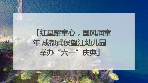 红星耀童心，国风润童年 成都武侯望江幼儿园举办“六一”庆典