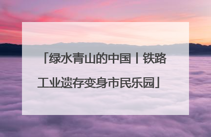 绿水青山的中国丨铁路工业遗存变身市民乐园