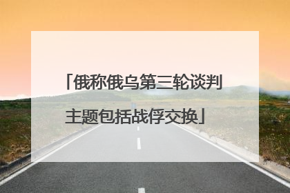 俄称俄乌第三轮谈判主题包括战俘交换