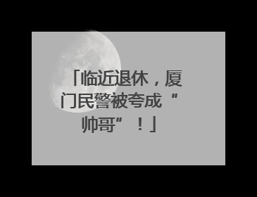 临近退休，厦门民警被夸成“帅哥”！