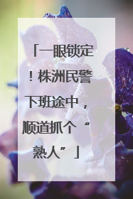 一眼锁定！株洲民警下班途中，顺道抓个“熟人”