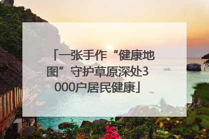 一张手作“健康地图”守护草原深处3000户居民健康