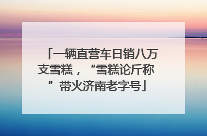 一辆直营车日销八万支雪糕，“雪糕论斤称”带火济南老字号