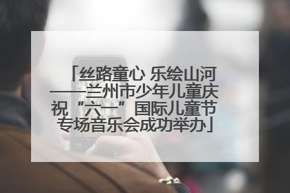 丝路童心 乐绘山河——兰州市少年儿童庆祝“六一”国际儿童节专场音乐会成功举办