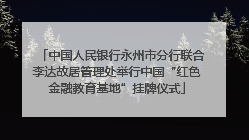 中国人民银行永州市分行联合李达故居管理处举行中国“红色金融教育基地”挂牌仪式