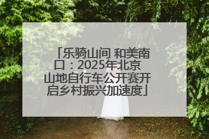 乐骑山间 和美南口：2025年北京山地自行车公开赛开启乡村振兴加速度