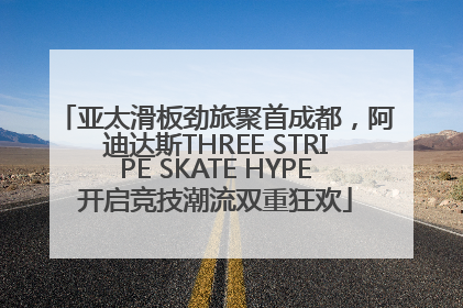 亚太滑板劲旅聚首成都，阿迪达斯THREE STRIPE SKATE HYPE开启竞技潮流双重狂欢