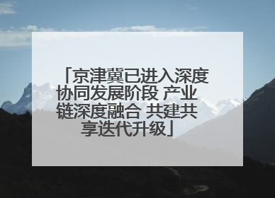 京津冀已进入深度协同发展阶段 产业链深度融合 共建共享迭代升级