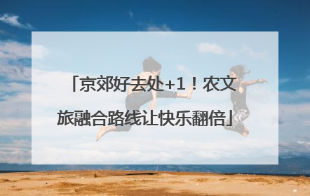 京郊好去处+1！农文旅融合路线让快乐翻倍