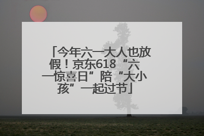 今年六一大人也放假！京东618“六一惊喜日”陪“大小孩”一起过节