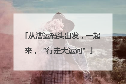 从漕运码头出发，一起来，“行走大运河”
