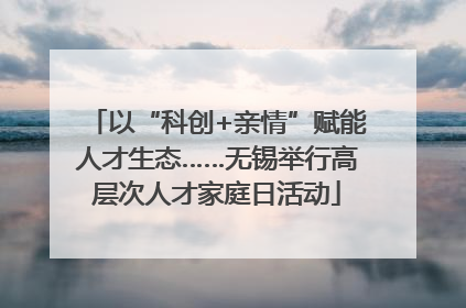 以“科创+亲情”赋能人才生态……无锡举行高层次人才家庭日活动