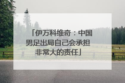 伊万科维奇：中国男足出局自己会承担非常大的责任