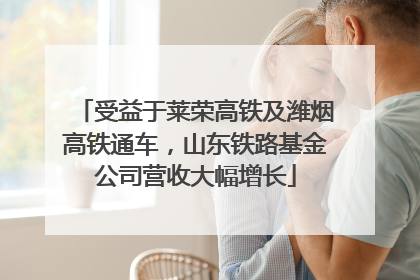受益于莱荣高铁及潍烟高铁通车，山东铁路基金公司营收大幅增长