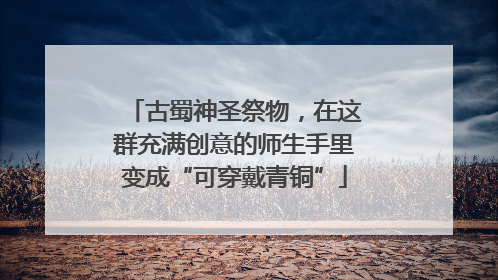 古蜀神圣祭物，在这群充满创意的师生手里变成“可穿戴青铜”