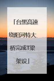 台黑高速绕阳河特大桥完成T梁架设