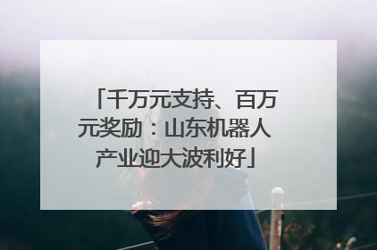 千万元支持、百万元奖励：山东机器人产业迎大波利好