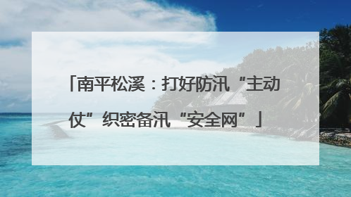 南平松溪：打好防汛“主动仗”织密备汛“安全网”