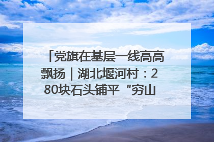 党旗在基层一线高高飘扬｜湖北堰河村：280块石头铺平“穷山沟”的致富振兴路